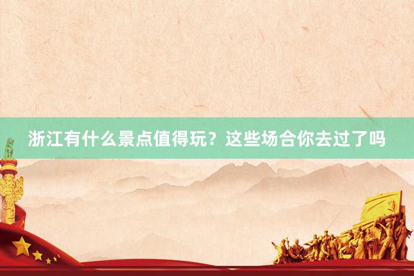 浙江有什么景点值得玩？这些场合你去过了吗