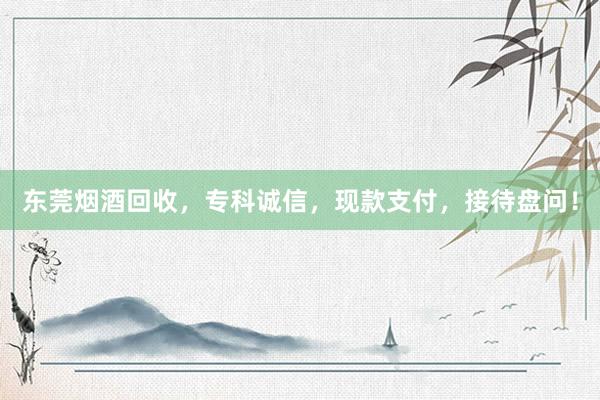 东莞烟酒回收，专科诚信，现款支付，接待盘问！