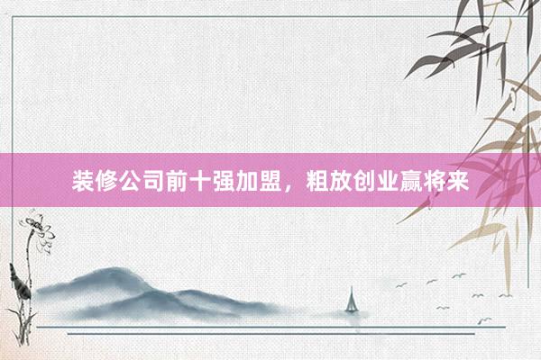 装修公司前十强加盟，粗放创业赢将来