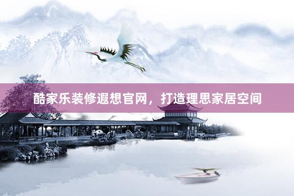 酷家乐装修遐想官网，打造理思家居空间