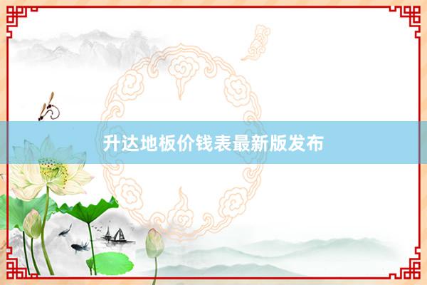 升达地板价钱表最新版发布