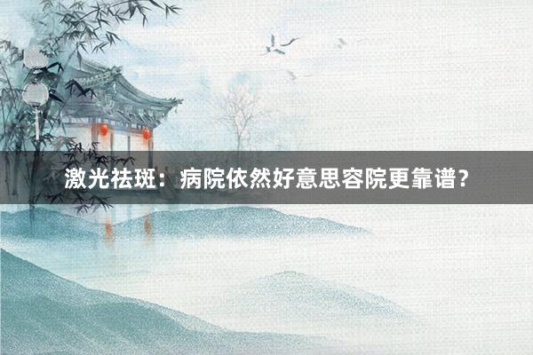 激光祛斑：病院依然好意思容院更靠谱？
